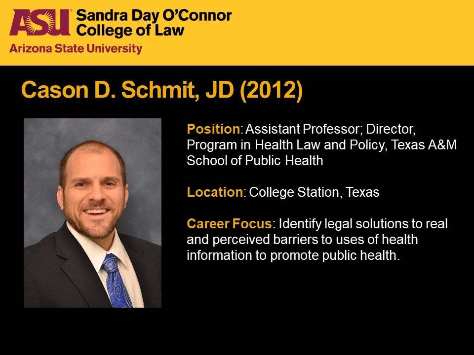 Cason D. Schmit, JD 2012, Position: Assistant Professor; Director, Program in Health Law and Policy, Texas A&M School of Public Health, Location: College Station, Texax, Career Focus: Identify legal solutions to real and perceived barriers to uses of health information to promote public health.