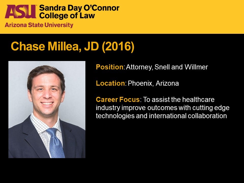 Chase Millea, JD 2016, Position: Attorney, Snell and Willmer, Location: Phoenix, Arizona, Career Focus: To assist the healthcare industry improve outcomes with cutting edge technologies and international collaboration.