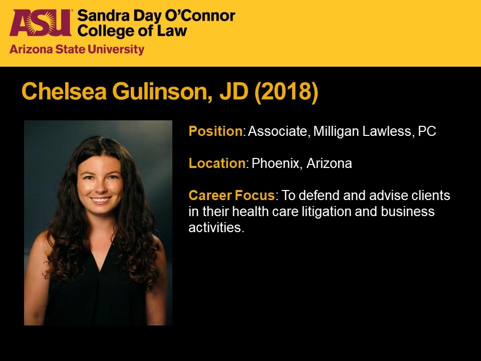 Chelsea Gulinson, JD 2018, Position: Associate, Milligan Lawless, PC, Location: Phoenix, Arizona, Career Focus: To defend and advise clients in their health care litigation and business activities.