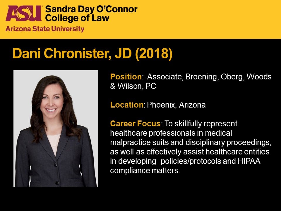 Dani Chronister, JD 2018, Position:  Associate, Broening, Oberg, Woods & Wilson, PC, Location: Phoenix, Arizona, Career Focus: To skillfully represent healthcare professionals in medical malpractice suits and disciplinary proceedings, as well as effectively assist healthcare entities in developing policies/protocols and HIPAA compliance matters.  