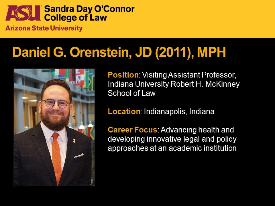 Daniel G. Orenstein, JD 2011, MPH, Position: Visiting Assistant Professor, Indiana University Robert H. McKinney School of Law, Location: Indianapolis, Indiana, Career Focus: Advancing health and developing innovative legal and policy approaches at an academic institution.