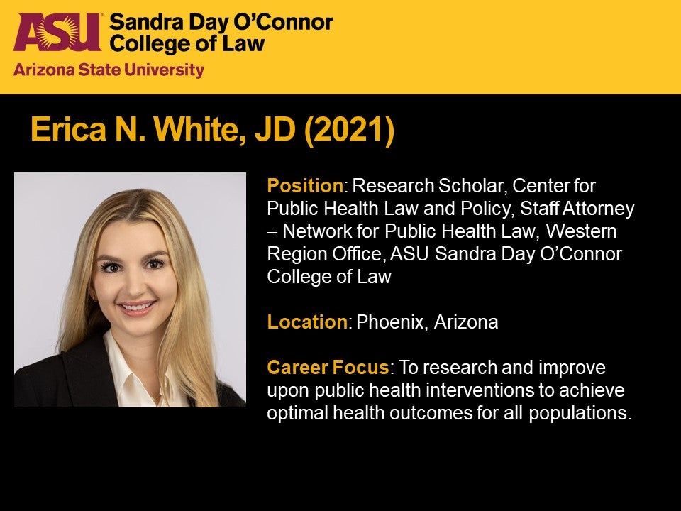 Erica N. White, JD 2021, Position: Research Scholar, Center for Public Health Law and Policy, Staff Attorney – Network for Public Health Law, Western Region Office, ASU Sandra Day O'Connor College of Law, Location: Phoenix, Arizona, Career Focus: To research and improve upon public health interventions to achieve optimal health outcomes for all populations.
