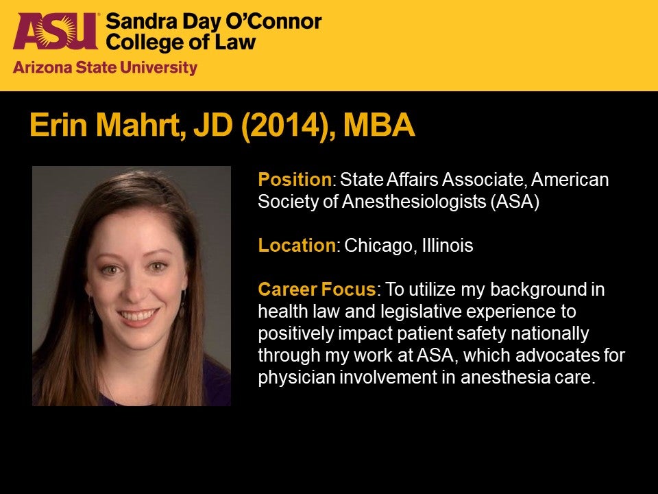 Erin Mahrt, JD 2014, MBA, Position: State Affairs Associate, American Society of Anesthesiologists (ASA), Location: Chicago, Illinois, Career Focus: To utilize my background in health law and legislative experience to positively impact patient safety nationally through my work at ASA, which advocates for physician involvement in anesthesia care.