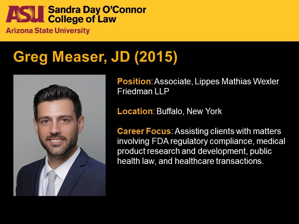 Greg Measer, JD 2015, Position: Associate, Lippes Mathias Wexler Friedman LLP,   Location: Buffalo, New York, Career Focus: Assisting clients with matters involving FDA regulatory compliance, medical product research and development, public health law, and healthcare transactions.