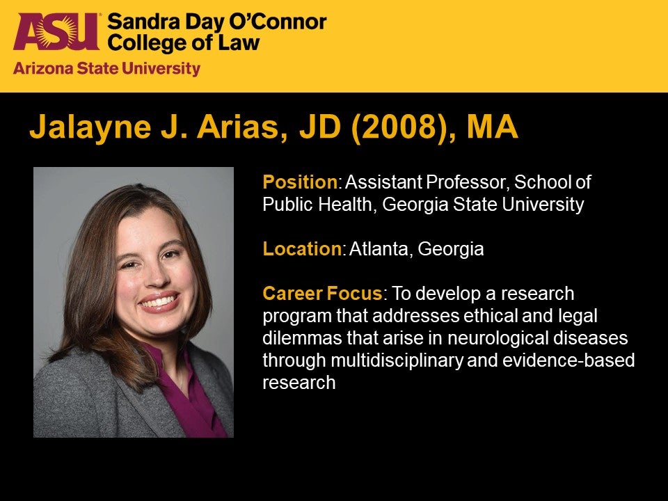 Jalayne J. Arias, JD (2008), MA, Position: Assistant Professor, School of Public Health, Georgia State University, Location: Atlanta, Georgia,  Career Focus: To develop a research program that addresses ethical and legal dilemmas that arise in neurological diseases through multidisciplinary and evidence-based research.