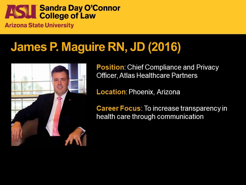 James P. Maguire, RN, JD 2016, Position: Chief Compliance and Privacy Officer, Atlas Healthcare Partners, Location: Phoenix, Arizona, Career Focus: To increase transparency in health care through communication.