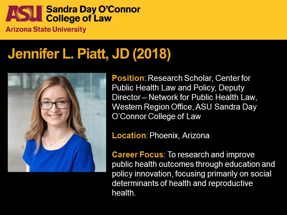 Jennifer L. Piatt, JD 2018, Position: Research Scholar, Center for  Public Health Law and Policy, Deputy  Director – Network for Public Health Law, Western Region Office, ASU Sandra Day O'Connor College of Law, Location: Phoenix, Arizona, Career Focus: To research and improve public health outcomes through education and policy innovation, focusing primarily on social determinants of health and reproductive health.