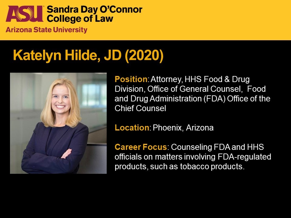 Katelyn Hilde, JD 2020, Position: Attorney, HHS Food & Drug Division, Office of General Counsel,  Food and Drug Administration (FDA) Office of the Chief Counsel, Location: Phoenix, Arizona, Career Focus: Counseling FDA and HHS officials on matters involving FDA-regulated products, such as tobacco products.