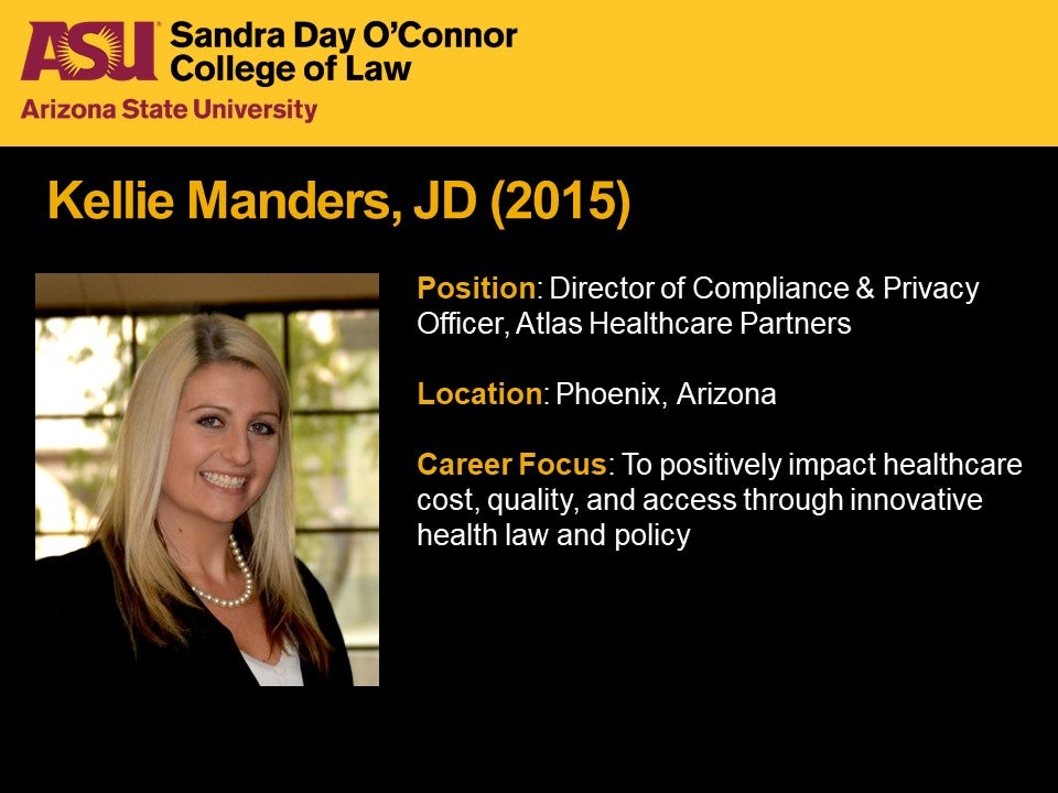 Kellie Manders, JD 2015, Position: Director of Compliance & Privacy Officer, Atlas Healthcare Partners, Location: Phoenix, Arizona, Career Focus: To positively impact healthcare cost, quality, and access through innovative health law and policy.