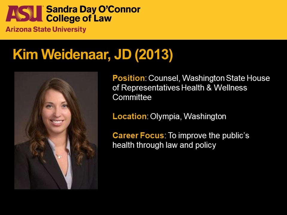 Kim Weidenaar, JD 2013, Position: Counsel, Washington State House of Representatives Health & Wellness Committee, Location: Olympia, Washington, Career Focus: To improve the public's health through law and policy