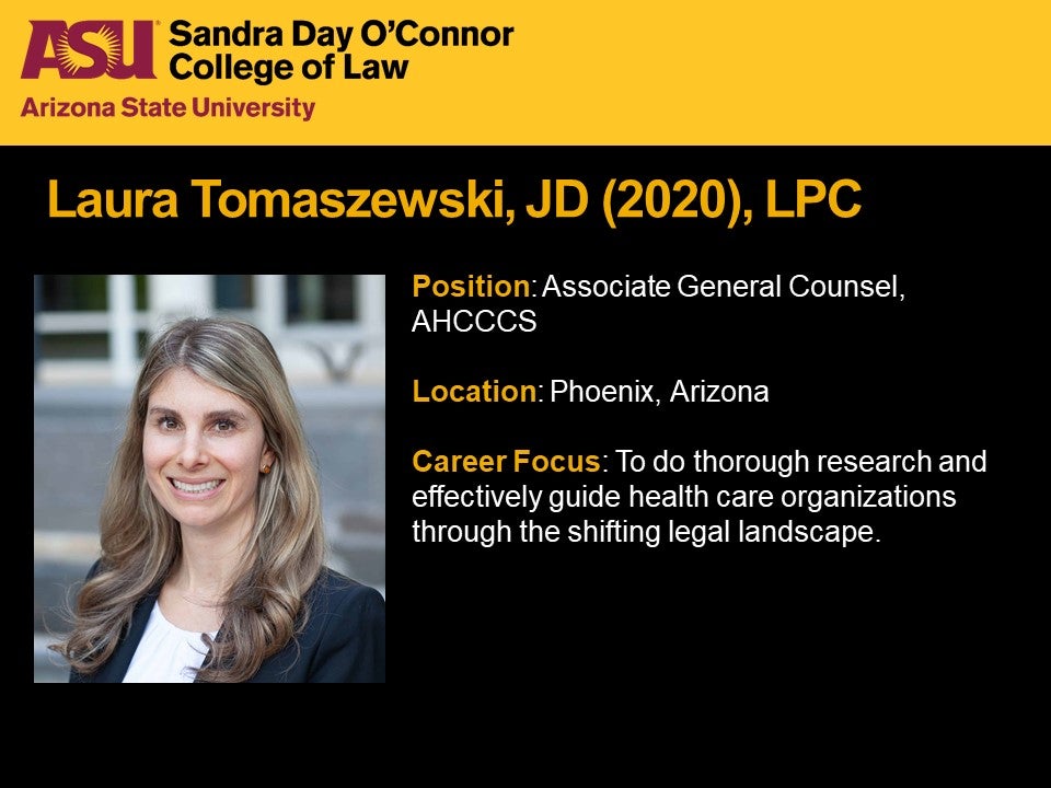 Laura Tomaszewski, JD 2020, LPC, Position: Associate General Counsel, AHCCCS, Location: Phoenix, Arizona, Career Focus: To do thorough research and effectively guide health care organizations through the shifting legal landscape.