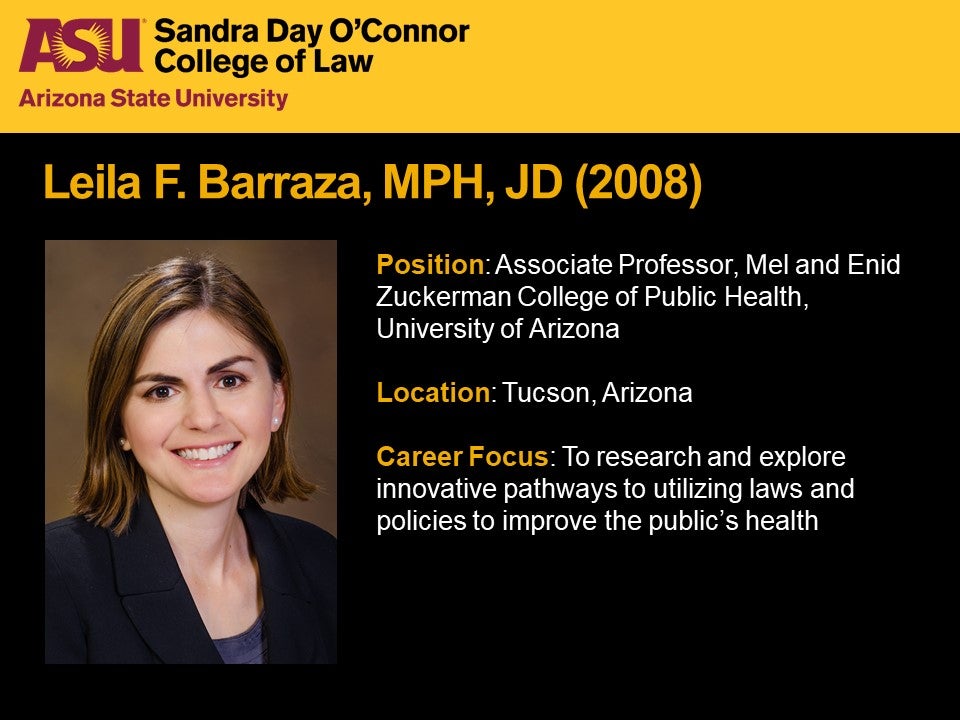 Leila F. Barraza, MPH, JD 2008, Position: Associate Professor, Mel and Enid Zuckerman College of Public Health, University of Arizona, Location: Tucson, Arizona, Career Focus: To research and explore innovative pathways to utilizing laws and policies to improve the public's health.