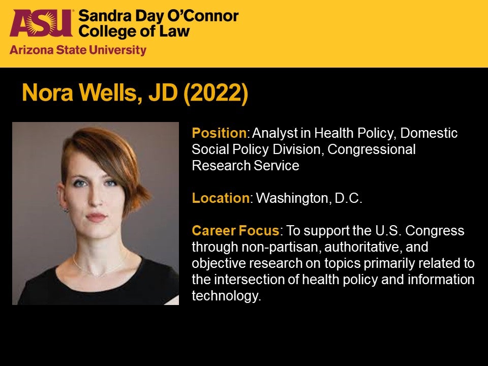 Nora Wells, JD 2022, Position: Analyst in Health Policy, Domestic Social Policy Division, Congressional Research Service, Location: Washington, D.C., Career Focus: To support the U.S. Congress through non-partisan, authoritative, and objective research on topics primarily related to the intersection of health policy and information technology.