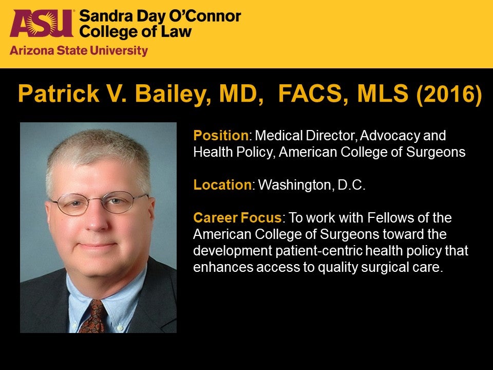 Patrick V. Bailey, MD,  FACS, MLS 2016, Position: Medical Director, Advocacy and Health Policy, American College of Surgeons, Location: Washington, D.C., Career Focus: To work with Fellows of the American College of Surgeons toward the development patient-centric health policy that enhances access to quality surgical care.