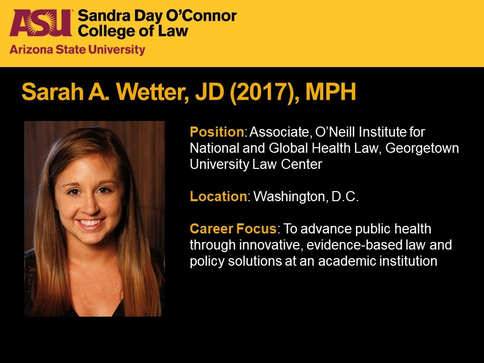 Sarah A. Wetter, JD 2017, MPH, Position: Associate, O'Neill Institute for National and Global Health Law, Georgetown University Law Center, Location: Washington, D.C., Career Focus: To advance public health through innovative, evidence-based law and policy solutions at an academic institution.