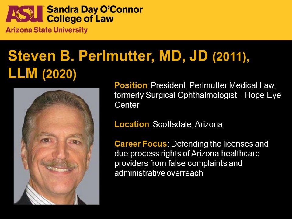 Steven B. Perlmutter, MD, JD 2011, LLM 2020, Position: President, Perlmutter Medical Law; formerly Surgical Ophthalmologist – Hope Eye Center, Location: Scottsdale, Arizona, Career Focus: Defending the licenses and due process rights of Arizona healthcare providers from false complaints and administrative overreach.