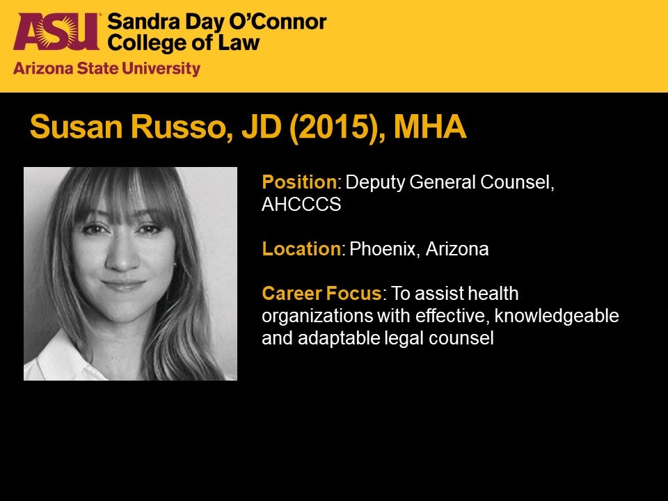 Susan Russo, JD (2015), MHA, Position: Deputy General Counsel, AHCCCS, Location: Phoenix, Arizona,  Career Focus: To assist health organizations with effective, knowledgeable and adaptable legal counsel