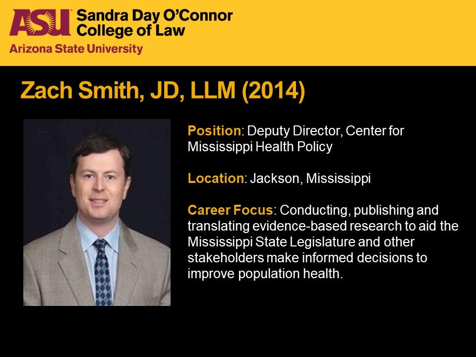 Zach Smith, JD, LLM 2014, Position: Deputy Director, Center for Mississippi Health Policy, Location: Jackson, Mississippi, Career Focus: Conducting, publishing and translating evidence-based research to aid the Mississippi State Legislature and other stakeholders make informed decisions to improve population health.