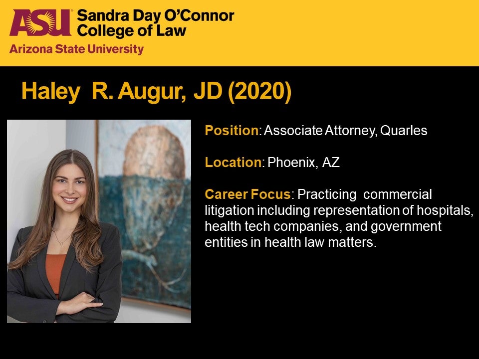 Haley R. Augur, JD 2020, Position: Associate Attorney, Quarles; Location: Phoenix, Arizona; Career Focus: Practicing  commercial litigation including representation of hospitals, health tech companies, and government entities in health law matters.