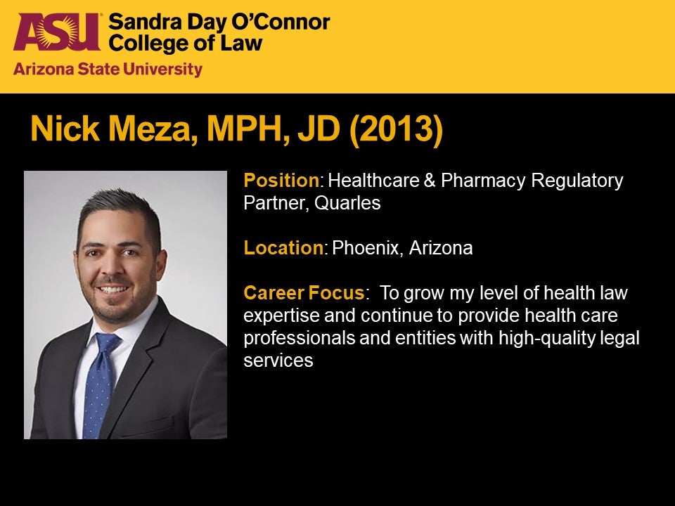 Nick Meza, MPH, JD 2013, Position: Healthcare and Pharmacy Regulatory Partner, Quarles, Location: Phoenix, Arizona; Career Focus: To grow my level of health law expertise and continue to provide health care professionals and entities with high-quality legal services.