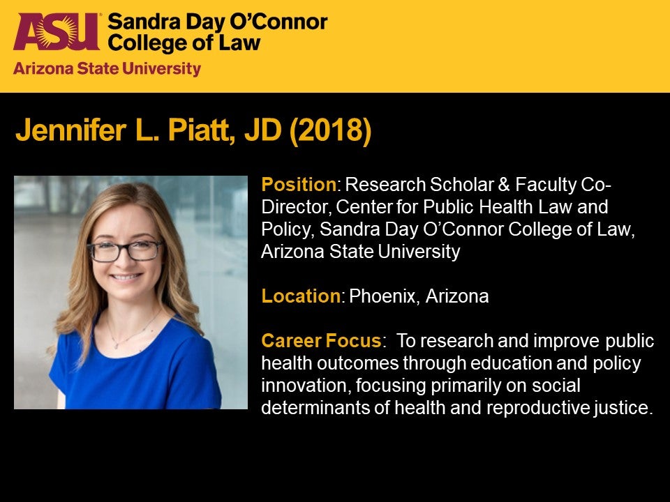 Jennifer L. Piatt, JD 2018, Position: Research Scholar, Center for  Public Health Law and Policy, Deputy  Director – Network for Public Health Law, Western Region Office, ASU Sandra Day O'Connor College of Law, Location: Phoenix, Arizona, Career Focus: To research and improve public health outcomes through education and policy innovation, focusing primarily on social determinants of health and reproductive health.