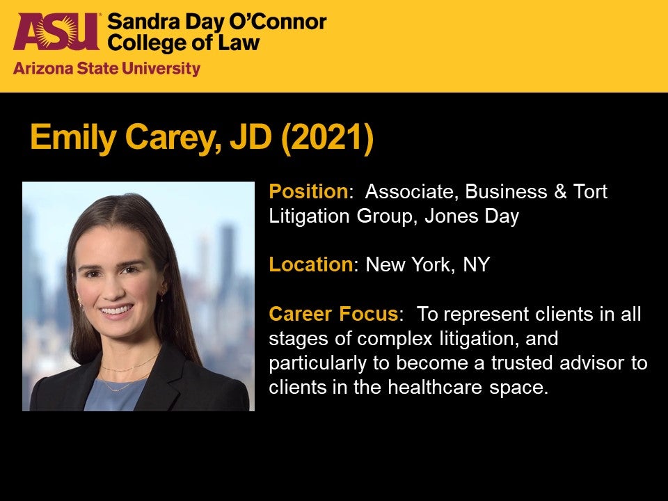 Emily Carey, JD 2021, Position: Associate, Business & Tort Litigation Group, Jones Day; Location: New York, New York; Career Focus: To represent clients in all stages of complex litigation, and particularly to become a trusted advisor to clients in the healthcare space.