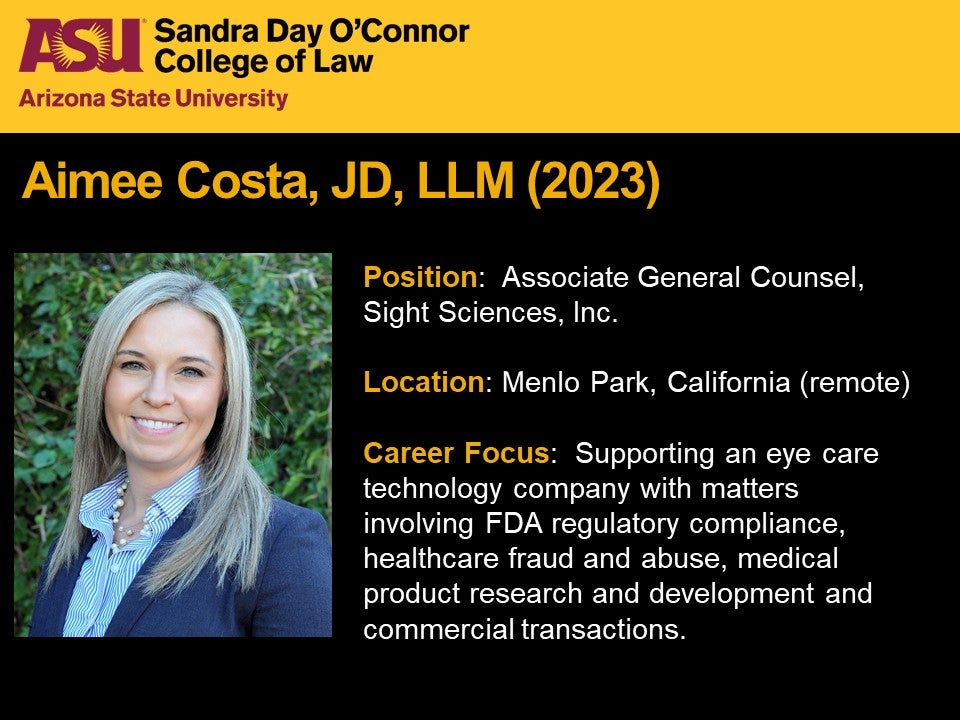 Aimee Costa, JD, LLM (2023); Position: Associate General Counsel, Sight Sciences, Inc.; Location: Location: Menlo Park, California (remote); Career focus: Career Focus:  Supporting an eye care technology company with matters involving FDA regulatory compliance, healthcare fraud and abuse, medical product research and development and commercial transactions.